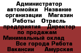 Администратор автомойки › Название организации ­ Магазин Работы › Отрасль предприятия ­ Директор по продажам › Минимальный оклад ­ 25 000 - Все города Работа » Вакансии   . Амурская обл.,Архаринский р-н